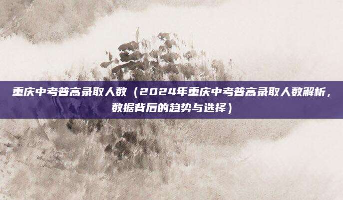重庆中考普高录取人数（2024年重庆中考普高录取人数解析，数据背后的趋势与选择）