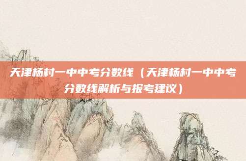 天津杨村一中中考分数线（天津杨村一中中考分数线解析与报考建议）