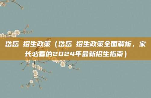 岱岳區招生政策（岱岳區招生政策全面解析，家长必看的2024年最新招生指南）