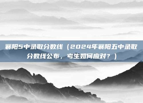 襄阳5中录取分数线（2024年襄阳五中录取分数线公布，考生如何应对？）