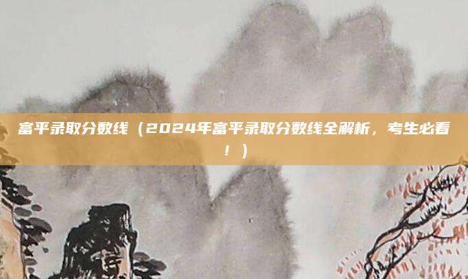 富平录取分数线（2024年富平录取分数线全解析，考生必看！）