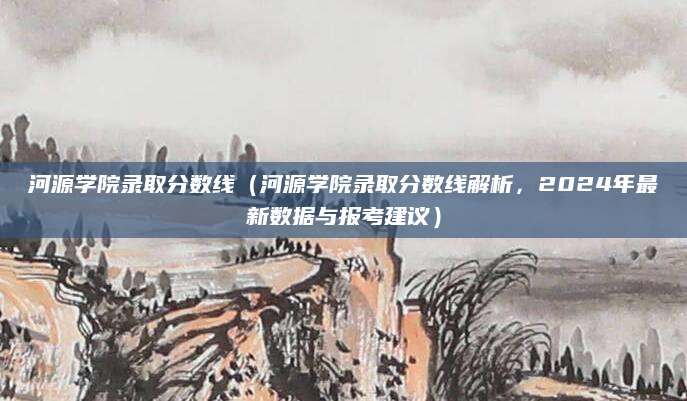 河源学院录取分数线（河源学院录取分数线解析，2024年最新数据与报考建议）