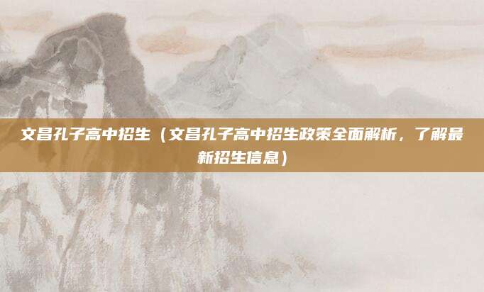 文昌孔子高中招生（文昌孔子高中招生政策全面解析，了解最新招生信息）