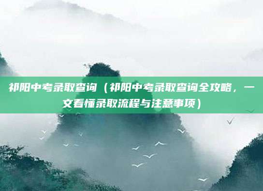祁阳中考录取查询（祁阳中考录取查询全攻略，一文看懂录取流程与注意事项）