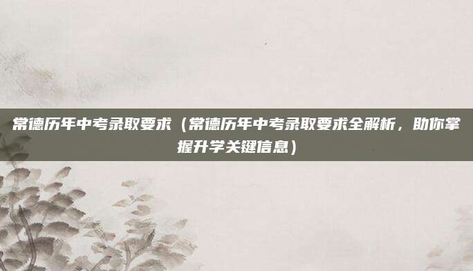 常德历年中考录取要求（常德历年中考录取要求全解析，助你掌握升学关键信息）