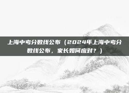 上海中考分数线公布（2024年上海中考分数线公布，家长如何应对？）