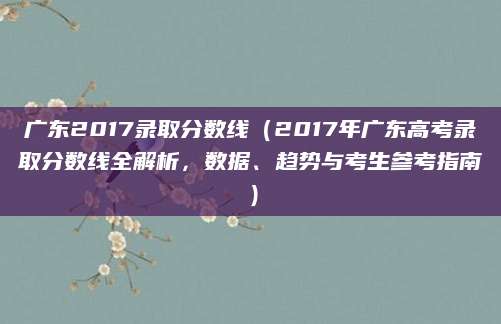 广东2017录取分数线（2017年广东高考录取分数线全解析，数据、趋势与考生参考指南）