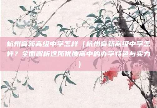 杭州育新高级中学怎样（杭州育新高级中学怎样？全面解析这所优质高中的办学特色与实力）