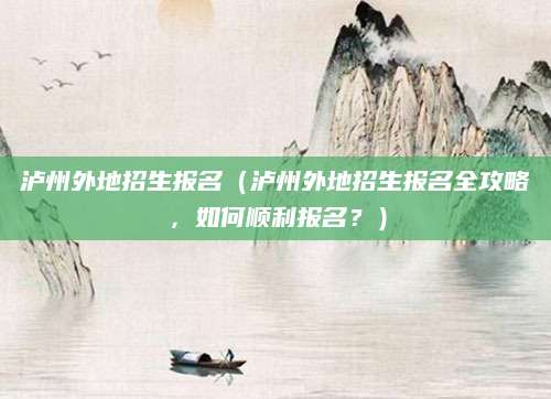 泸州外地招生报名（泸州外地招生报名全攻略，如何顺利报名？）
