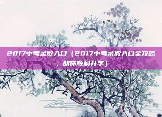 2017中考录取入口（2017中考录取入口全攻略，助你顺利升学）