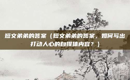短文弟弟的答案（短文弟弟的答案，如何写出打动人心的自媒体内容？）