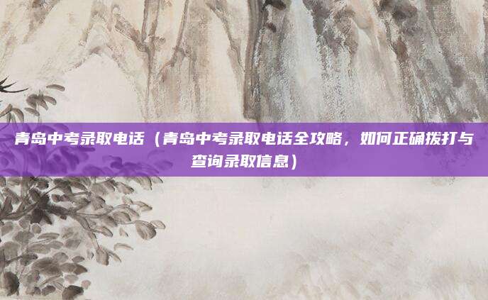 青岛中考录取电话（青岛中考录取电话全攻略，如何正确拨打与查询录取信息）