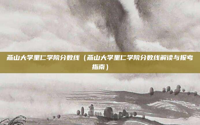 燕山大学里仁学院分数线（燕山大学里仁学院分数线解读与报考指南）