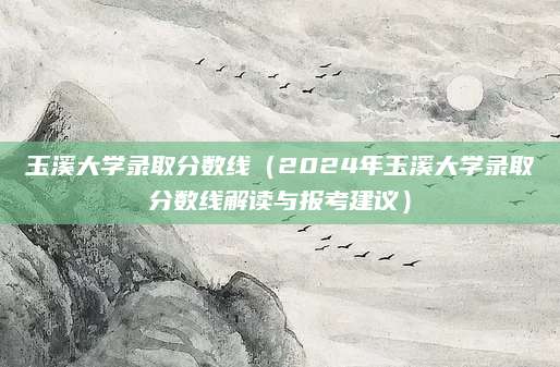 玉溪大学录取分数线（2024年玉溪大学录取分数线解读与报考建议）