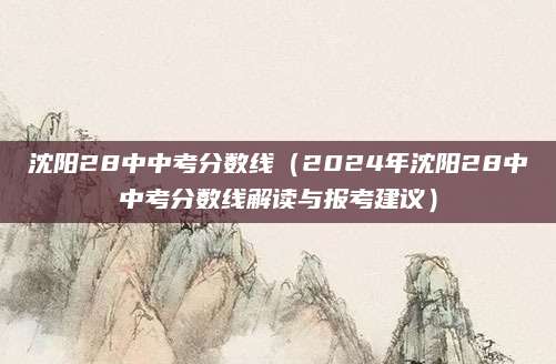 沈阳28中中考分数线（2024年沈阳28中中考分数线解读与报考建议）