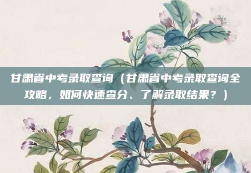 甘肃省中考录取查询（甘肃省中考录取查询全攻略，如何快速查分、了解录取结果？）