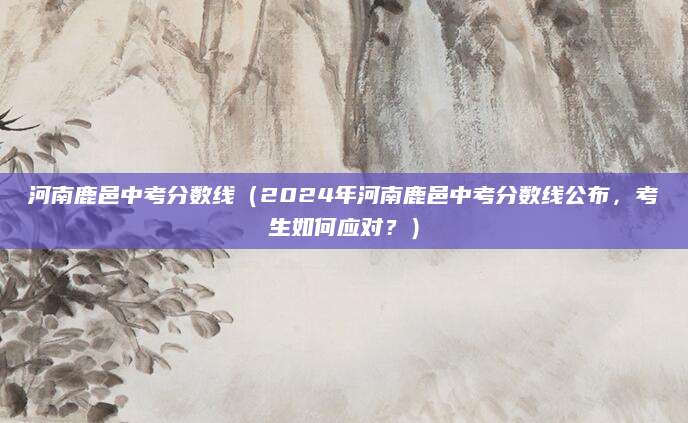 河南鹿邑中考分数线（2024年河南鹿邑中考分数线公布，考生如何应对？）