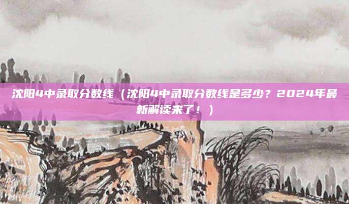 沈阳4中录取分数线（沈阳4中录取分数线是多少？2024年最新解读来了！）