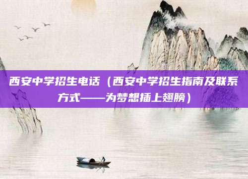 西安中学招生电话（西安中学招生指南及联系方式——为梦想插上翅膀）