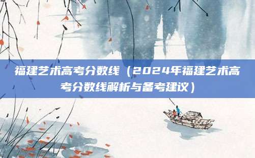 福建艺术高考分数线（2024年福建艺术高考分数线解析与备考建议）