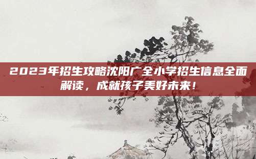 2023年招生攻略沈阳广全小学招生信息全面解读，成就孩子美好未来！