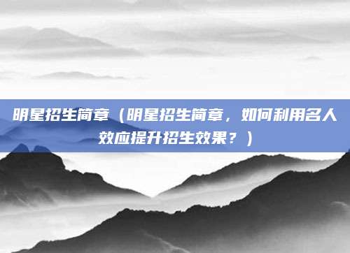 明星招生简章（明星招生简章，如何利用名人效应提升招生效果？）