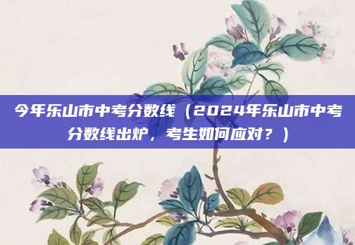 今年乐山市中考分数线（2024年乐山市中考分数线出炉，考生如何应对？）