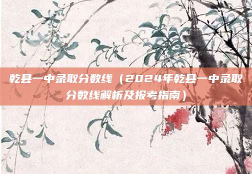 乾县一中录取分数线（2024年乾县一中录取分数线解析及报考指南）