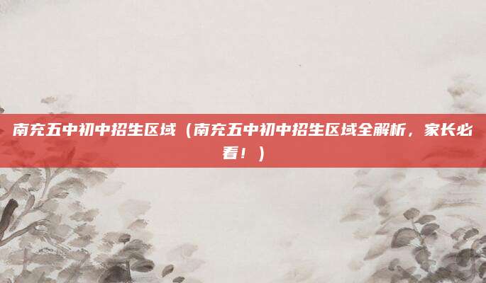 南充五中初中招生区域（南充五中初中招生区域全解析，家长必看！）