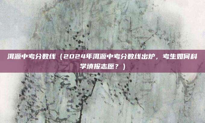 洱源中考分数线（2024年洱源中考分数线出炉，考生如何科学填报志愿？）