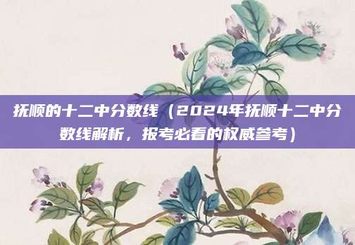 抚顺的十二中分数线（2024年抚顺十二中分数线解析，报考必看的权威参考）