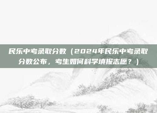 民乐中考录取分数（2024年民乐中考录取分数公布，考生如何科学填报志愿？）