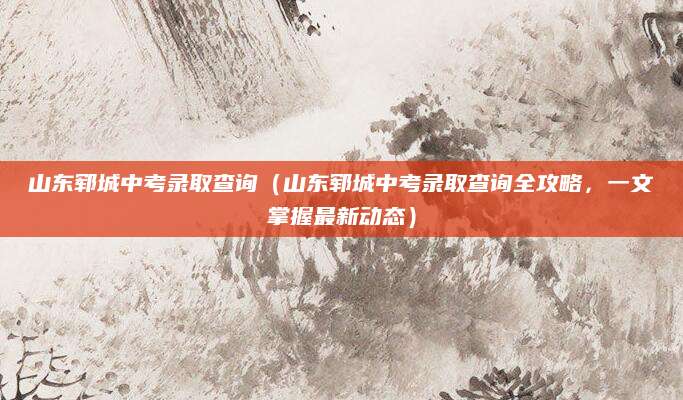 山东郓城中考录取查询（山东郓城中考录取查询全攻略，一文掌握最新动态）