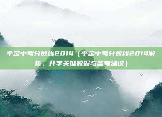 平定中考分数线2014（平定中考分数线2014解析，升学关键数据与备考建议）