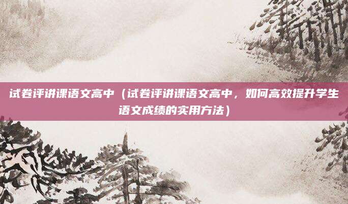 试卷评讲课语文高中（试卷评讲课语文高中，如何高效提升学生语文成绩的实用方法）