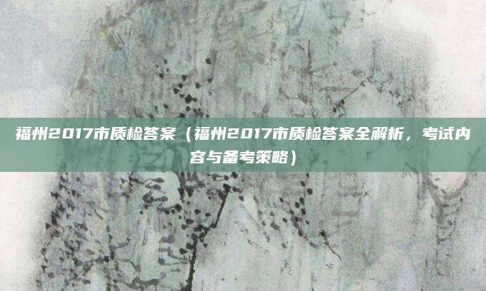 福州2017市质检答案（福州2017市质检答案全解析，考试内容与备考策略）
