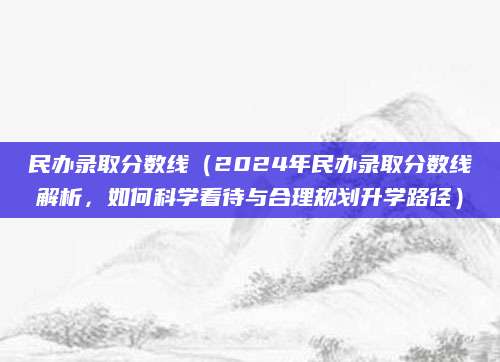 民办录取分数线（2024年民办录取分数线解析，如何科学看待与合理规划升学路径）