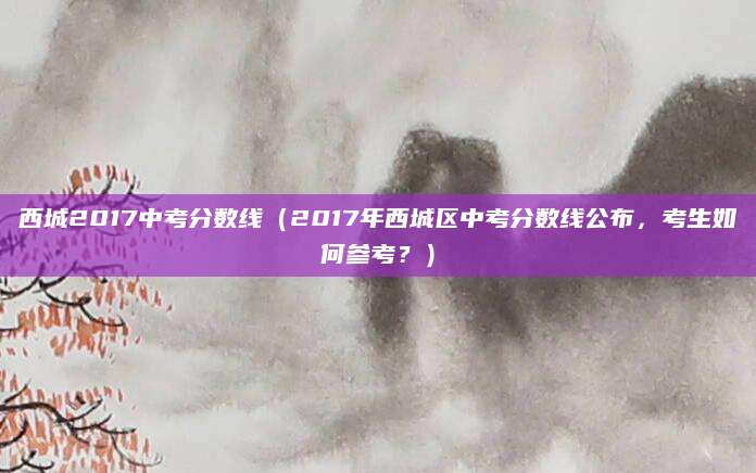 西城2017中考分数线（2017年西城区中考分数线公布，考生如何参考？）