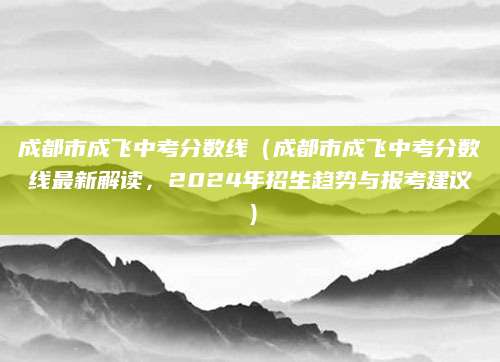 成都市成飞中考分数线（成都市成飞中考分数线最新解读，2024年招生趋势与报考建议）