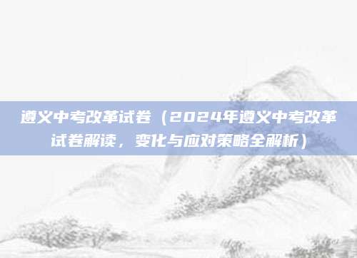 遵义中考改革试卷（2024年遵义中考改革试卷解读，变化与应对策略全解析）