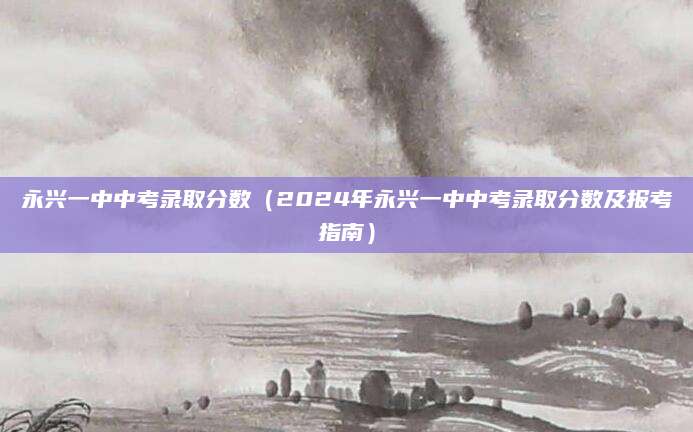 永兴一中中考录取分数（2024年永兴一中中考录取分数及报考指南）