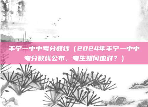 丰宁一中中考分数线（2024年丰宁一中中考分数线公布，考生如何应对？）