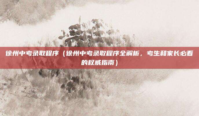 徐州中考录取程序（徐州中考录取程序全解析，考生和家长必看的权威指南）