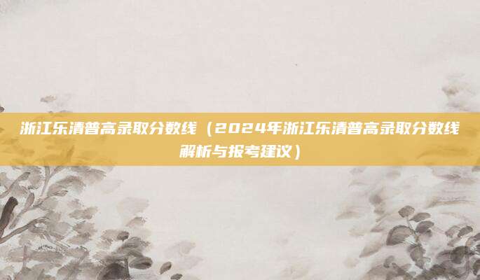 浙江乐清普高录取分数线（2024年浙江乐清普高录取分数线解析与报考建议）