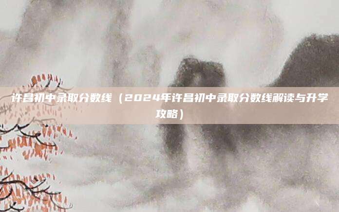 许昌初中录取分数线（2024年许昌初中录取分数线解读与升学攻略）