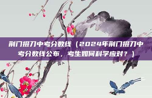 荆门掇刀中考分数线（2024年荆门掇刀中考分数线公布，考生如何科学应对？）
