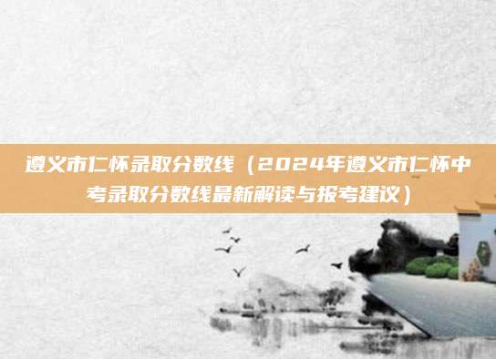 遵义市仁怀录取分数线（2024年遵义市仁怀中考录取分数线最新解读与报考建议）