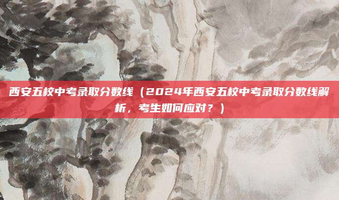 西安五校中考录取分数线（2024年西安五校中考录取分数线解析，考生如何应对？）