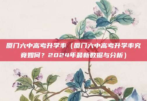 厦门六中高考升学率（厦门六中高考升学率究竟如何？2024年最新数据与分析）