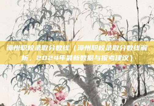 漳州职校录取分数线（漳州职校录取分数线解析，2024年最新数据与报考建议）